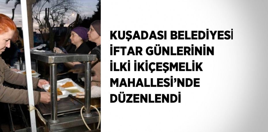 KUŞADASI BELEDİYESİ İFTAR GÜNLERİNİN İLKİ İKİÇEŞMELİK MAHALLESİ’NDE DÜZENLENDİ