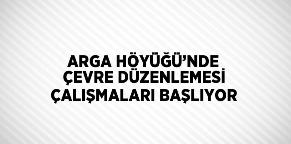 ARGA HÖYÜĞÜ’NDE ÇEVRE DÜZENLEMESİ ÇALIŞMALARI BAŞLIYOR