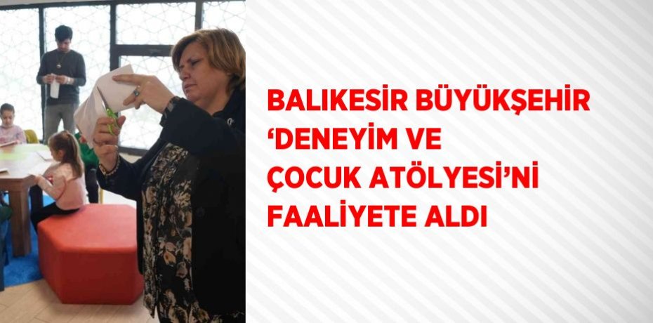 BALIKESİR BÜYÜKŞEHİR ‘DENEYİM VE ÇOCUK ATÖLYESİ’Nİ FAALİYETE ALDI
