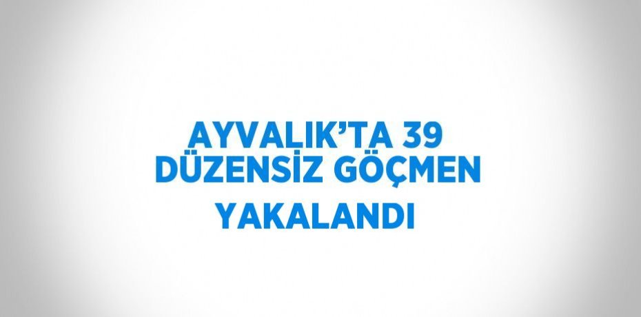 AYVALIK’TA 39 DÜZENSİZ GÖÇMEN YAKALANDI