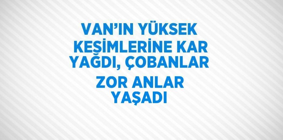 VAN’IN YÜKSEK KESİMLERİNE KAR YAĞDI, ÇOBANLAR ZOR ANLAR YAŞADI