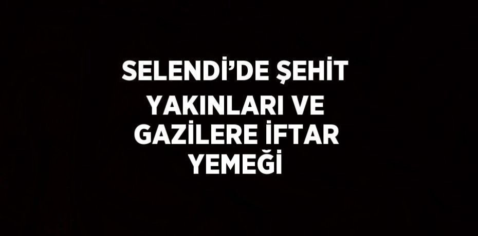 SELENDİ’DE ŞEHİT YAKINLARI VE GAZİLERE İFTAR YEMEĞİ