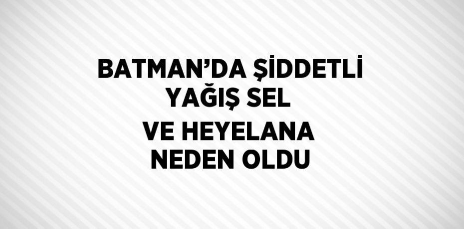 BATMAN’DA ŞİDDETLİ YAĞIŞ SEL VE HEYELANA NEDEN OLDU