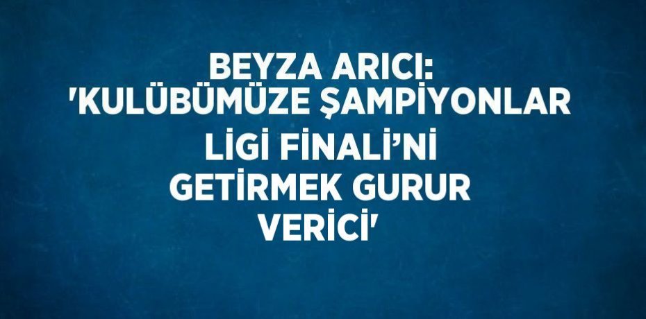 BEYZA ARICI: 'KULÜBÜMÜZE ŞAMPİYONLAR LİGİ FİNALİ’Nİ GETİRMEK GURUR VERİCİ'