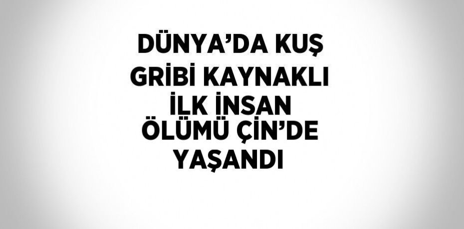 DÜNYA’DA KUŞ GRİBİ KAYNAKLI İLK İNSAN ÖLÜMÜ ÇİN’DE YAŞANDI