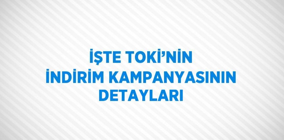 İŞTE TOKİ’NİN İNDİRİM KAMPANYASININ DETAYLARI