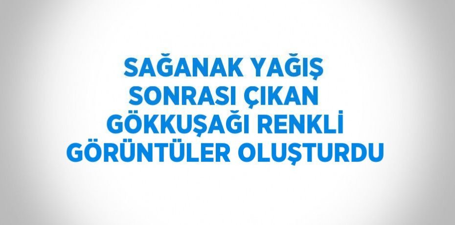 SAĞANAK YAĞIŞ SONRASI ÇIKAN GÖKKUŞAĞI RENKLİ GÖRÜNTÜLER OLUŞTURDU