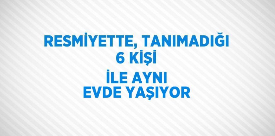 RESMİYETTE, TANIMADIĞI 6 KİŞİ İLE AYNI EVDE YAŞIYOR
