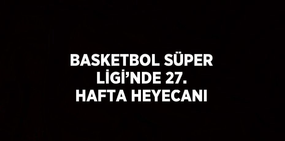BASKETBOL SÜPER LİGİ’NDE 27. HAFTA HEYECANI
