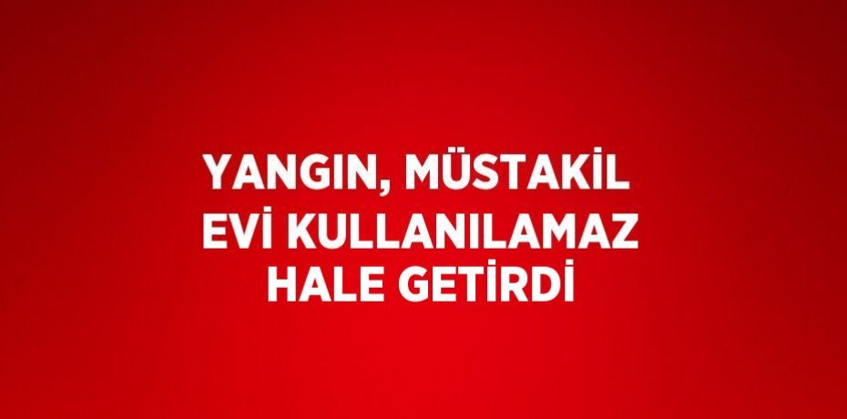 YANGIN, MÜSTAKİL EVİ KULLANILAMAZ HALE GETİRDİ