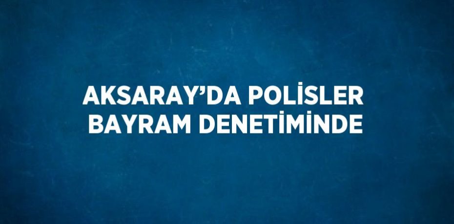 AKSARAY’DA POLİSLER BAYRAM DENETİMİNDE