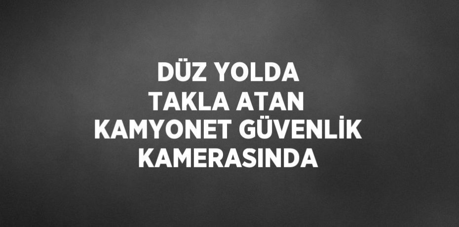 DÜZ YOLDA TAKLA ATAN KAMYONET GÜVENLİK KAMERASINDA