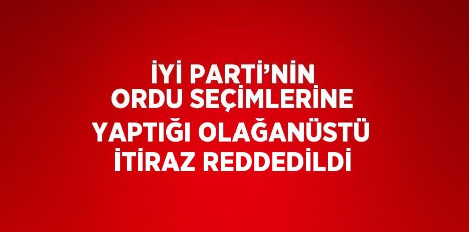 İYİ PARTİ’NİN ORDU SEÇİMLERİNE YAPTIĞI OLAĞANÜSTÜ İTİRAZ REDDEDİLDİ