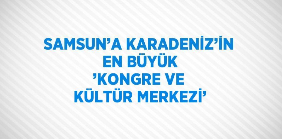 SAMSUN’A KARADENİZ’İN EN BÜYÜK ’KONGRE VE KÜLTÜR MERKEZİ’