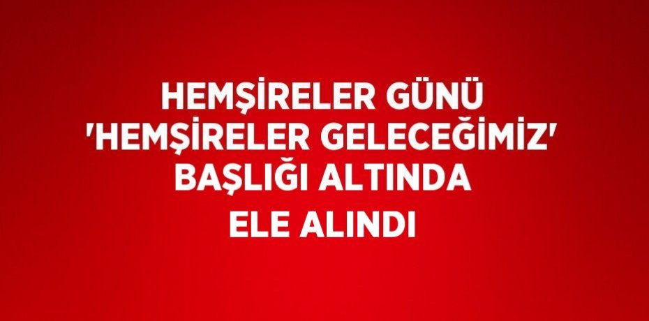 HEMŞİRELER GÜNÜ 'HEMŞİRELER GELECEĞİMİZ' BAŞLIĞI ALTINDA ELE ALINDI