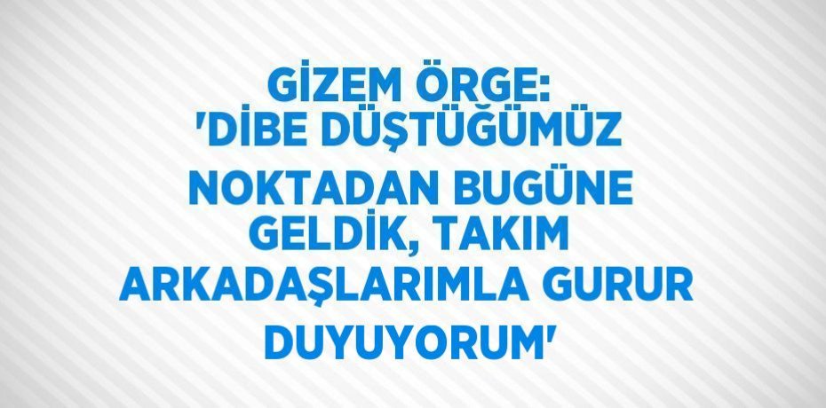 GİZEM ÖRGE: 'DİBE DÜŞTÜĞÜMÜZ NOKTADAN BUGÜNE GELDİK, TAKIM ARKADAŞLARIMLA GURUR DUYUYORUM'