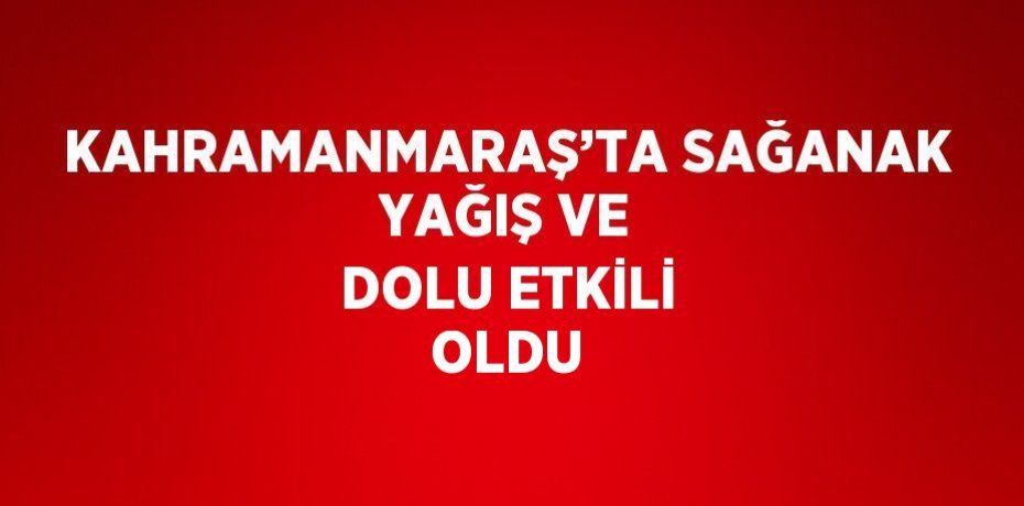 KAHRAMANMARAŞ’TA SAĞANAK YAĞIŞ VE DOLU ETKİLİ OLDU