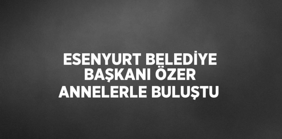 ESENYURT BELEDİYE BAŞKANI ÖZER ANNELERLE BULUŞTU