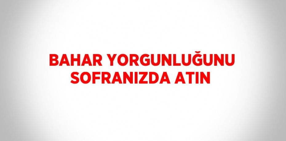 BAHAR YORGUNLUĞUNU SOFRANIZDA ATIN