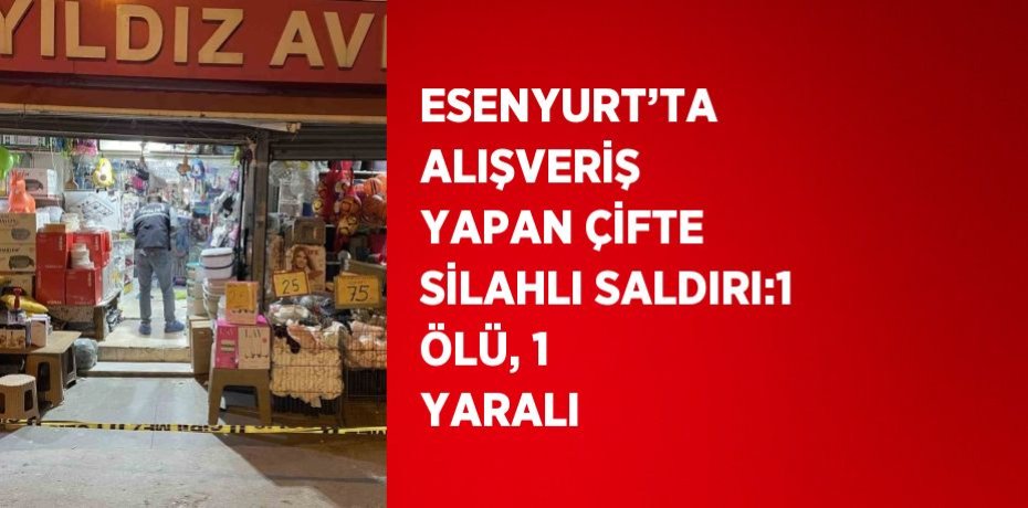 ESENYURT’TA ALIŞVERİŞ YAPAN ÇİFTE SİLAHLI SALDIRI:1 ÖLÜ, 1 YARALI