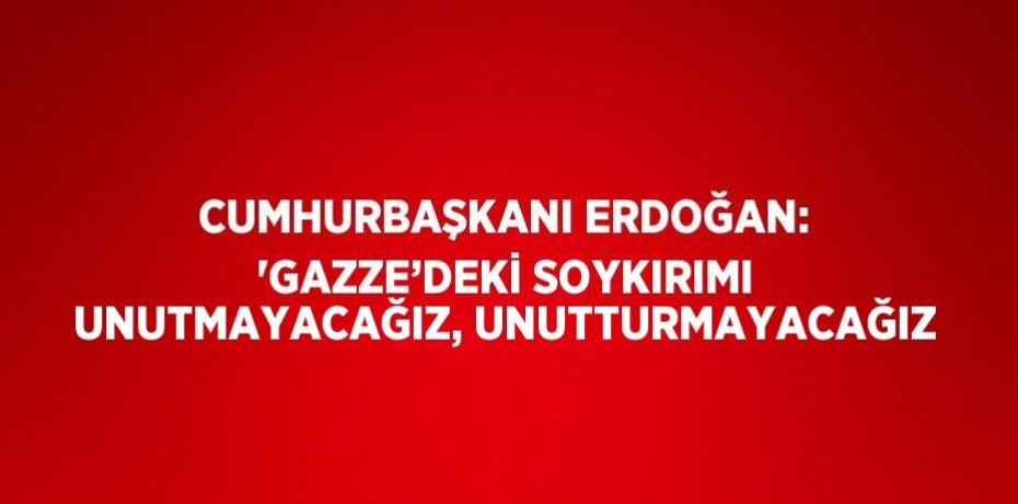 CUMHURBAŞKANI ERDOĞAN: 'GAZZE’DEKİ SOYKIRIMI UNUTMAYACAĞIZ, UNUTTURMAYACAĞIZ