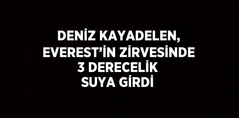 DENİZ KAYADELEN, EVEREST’İN ZİRVESİNDE 3 DERECELİK SUYA GİRDİ