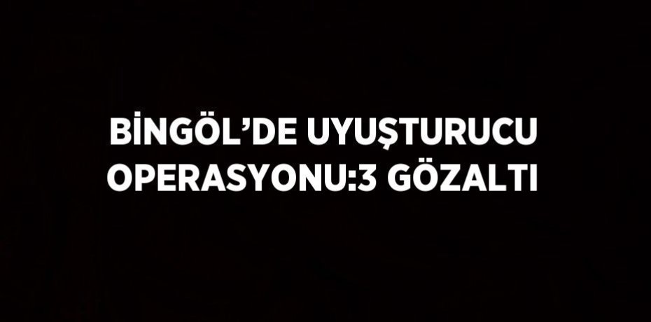 BİNGÖL’DE UYUŞTURUCU OPERASYONU:3 GÖZALTI