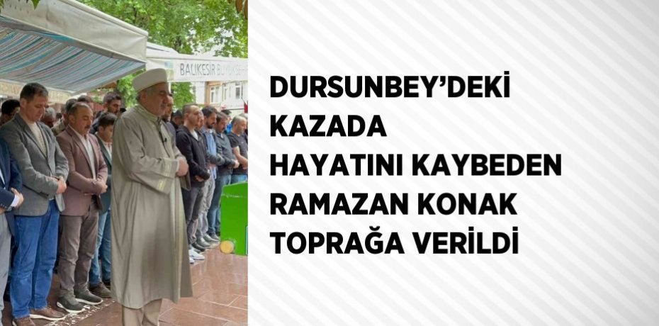 DURSUNBEY’DEKİ KAZADA HAYATINI KAYBEDEN RAMAZAN KONAK TOPRAĞA VERİLDİ