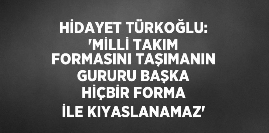 HİDAYET TÜRKOĞLU: 'MİLLİ TAKIM FORMASINI TAŞIMANIN GURURU BAŞKA HİÇBİR FORMA İLE KIYASLANAMAZ'