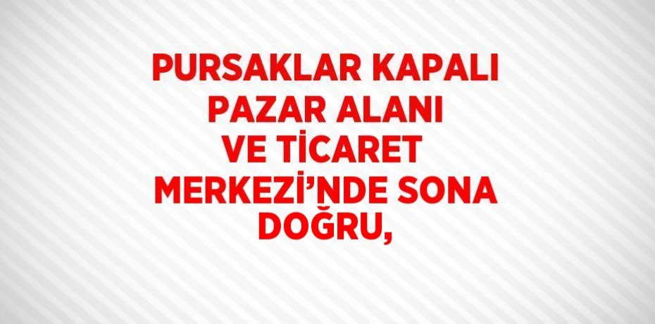 PURSAKLAR KAPALI PAZAR ALANI VE TİCARET MERKEZİ’NDE SONA DOĞRU,