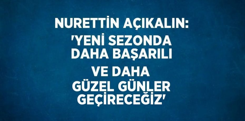 NURETTİN AÇIKALIN: 'YENİ SEZONDA DAHA BAŞARILI VE DAHA GÜZEL GÜNLER GEÇİRECEĞİZ'