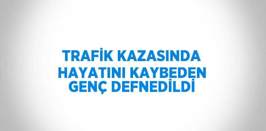TRAFİK KAZASINDA HAYATINI KAYBEDEN GENÇ DEFNEDİLDİ