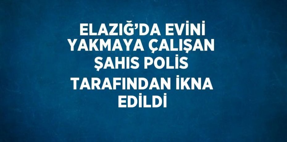 ELAZIĞ’DA EVİNİ YAKMAYA ÇALIŞAN ŞAHIS POLİS TARAFINDAN İKNA EDİLDİ