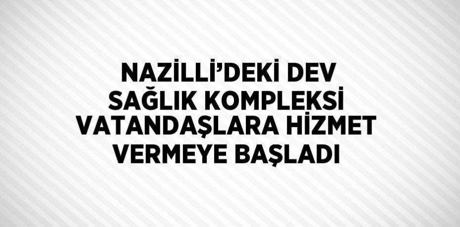 NAZİLLİ’DEKİ DEV SAĞLIK KOMPLEKSİ VATANDAŞLARA HİZMET VERMEYE BAŞLADI