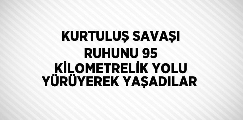 KURTULUŞ SAVAŞI RUHUNU 95 KİLOMETRELİK YOLU YÜRÜYEREK YAŞADILAR