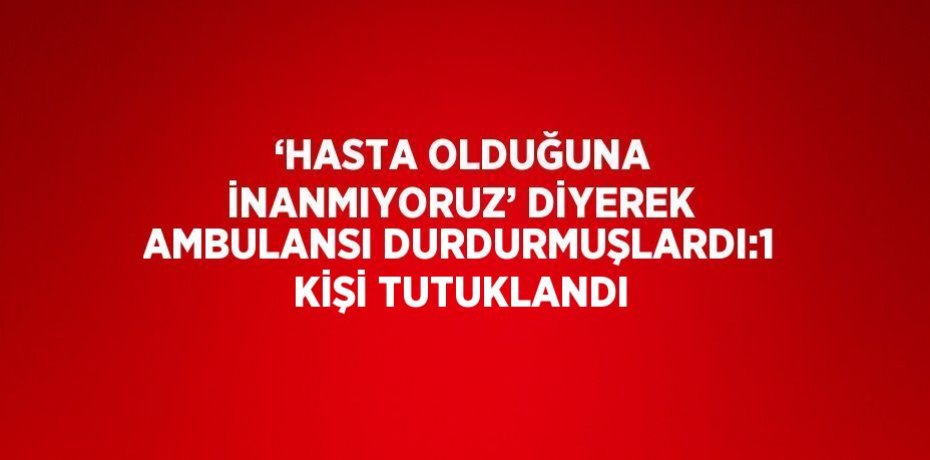 ‘HASTA OLDUĞUNA İNANMIYORUZ’ DİYEREK AMBULANSI DURDURMUŞLARDI:1 KİŞİ TUTUKLANDI