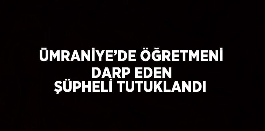 ÜMRANİYE’DE ÖĞRETMENİ DARP EDEN ŞÜPHELİ TUTUKLANDI
