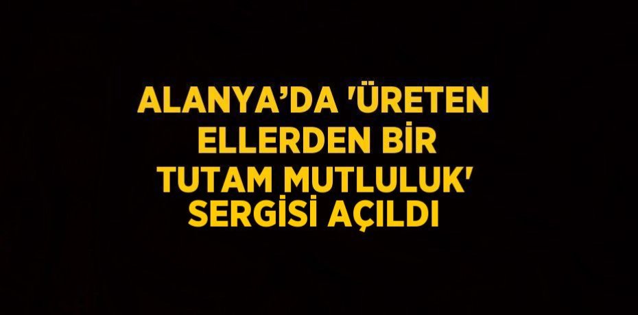 ALANYA’DA 'ÜRETEN ELLERDEN BİR TUTAM MUTLULUK' SERGİSİ AÇILDI