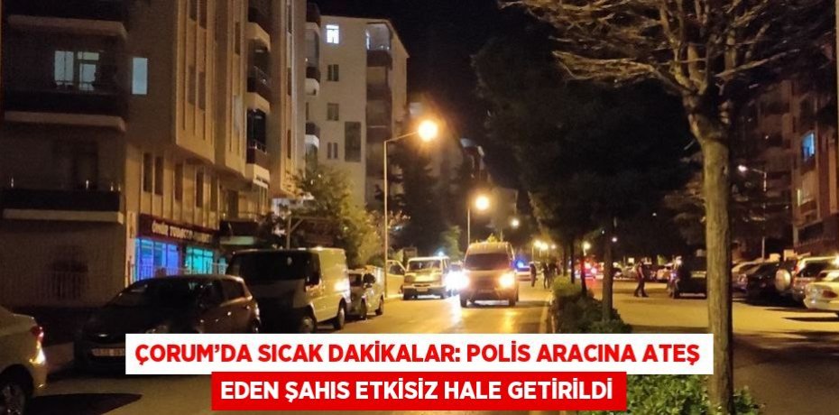 ÇORUM’DA SICAK DAKİKALAR: POLİS ARACINA ATEŞ EDEN ŞAHIS ETKİSİZ HALE GETİRİLDİ