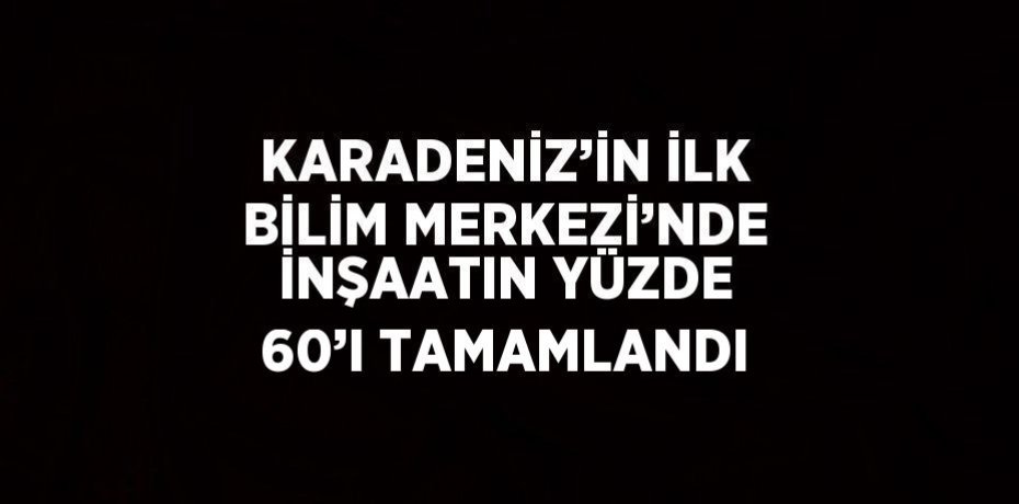 KARADENİZ’İN İLK BİLİM MERKEZİ’NDE İNŞAATIN YÜZDE 60’I TAMAMLANDI