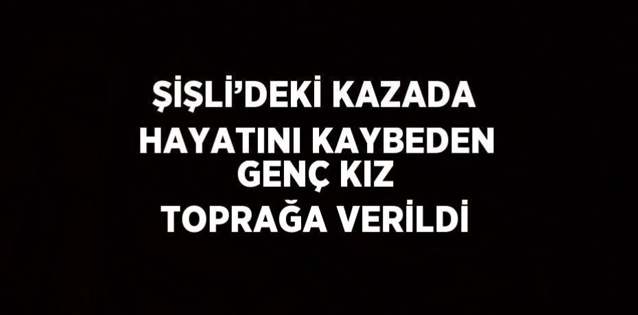 ŞİŞLİ’DEKİ KAZADA HAYATINI KAYBEDEN GENÇ KIZ TOPRAĞA VERİLDİ