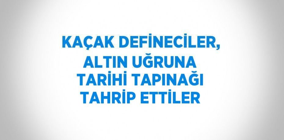 KAÇAK DEFİNECİLER, ALTIN UĞRUNA TARİHİ TAPINAĞI TAHRİP ETTİLER