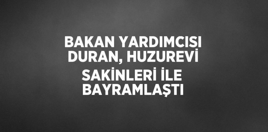 BAKAN YARDIMCISI DURAN, HUZUREVİ SAKİNLERİ İLE BAYRAMLAŞTI