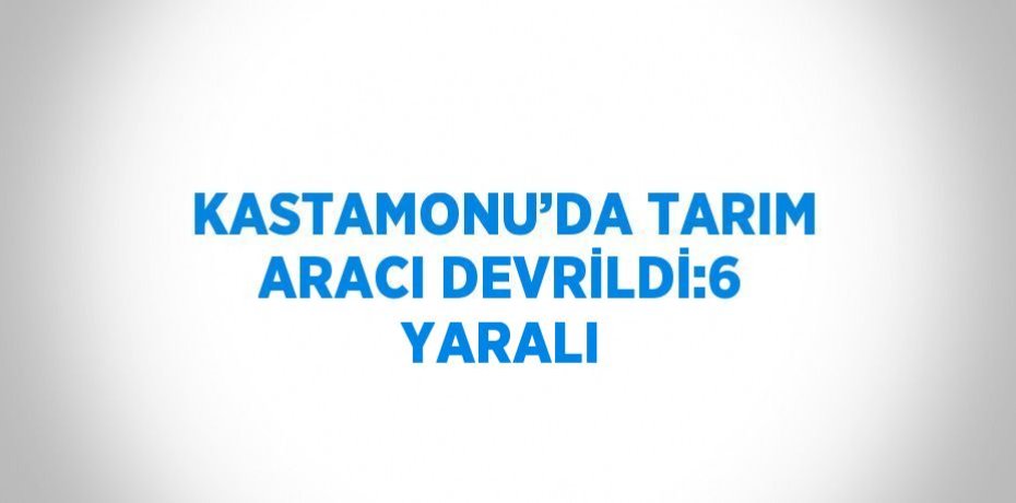 KASTAMONU’DA TARIM ARACI DEVRİLDİ:6 YARALI