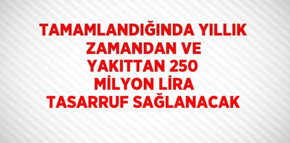 TAMAMLANDIĞINDA YILLIK ZAMANDAN VE YAKITTAN 250 MİLYON LİRA TASARRUF SAĞLANACAK
