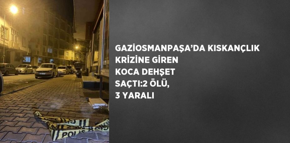 GAZİOSMANPAŞA’DA KISKANÇLIK KRİZİNE GİREN KOCA DEHŞET SAÇTI:2 ÖLÜ, 3 YARALI
