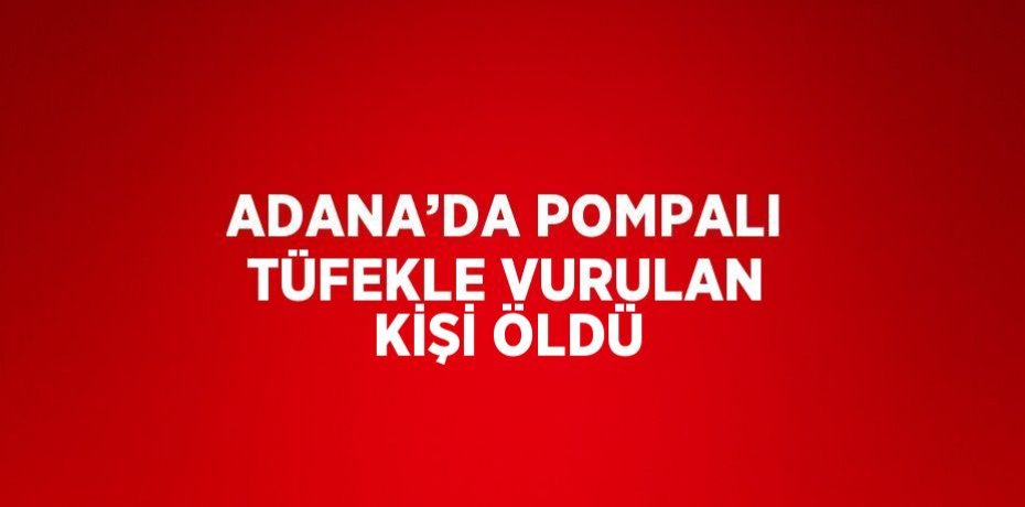 ADANA’DA POMPALI TÜFEKLE VURULAN KİŞİ ÖLDÜ