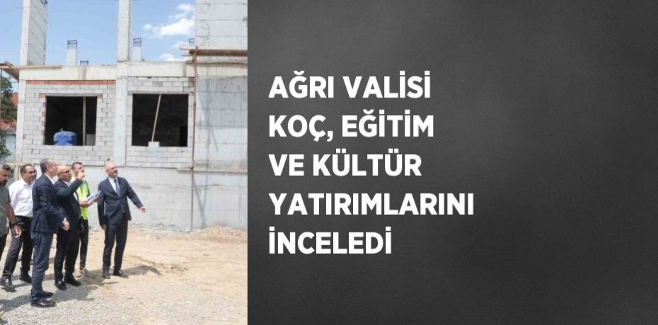 AĞRI VALİSİ KOÇ, EĞİTİM VE KÜLTÜR YATIRIMLARINI İNCELEDİ