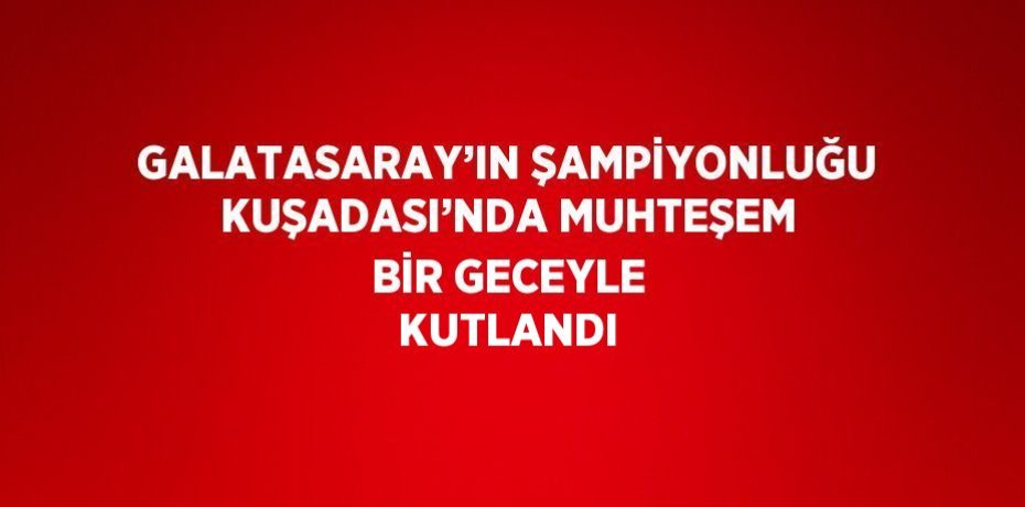 GALATASARAY’IN ŞAMPİYONLUĞU KUŞADASI’NDA MUHTEŞEM BİR GECEYLE KUTLANDI