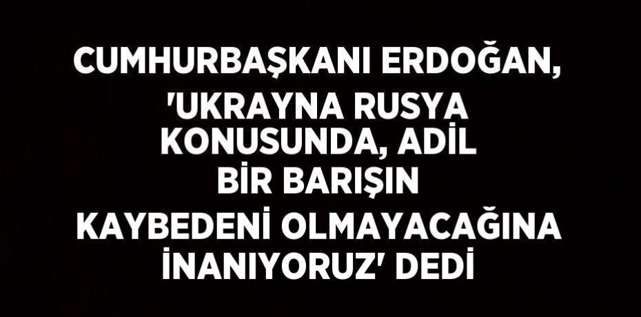 CUMHURBAŞKANI ERDOĞAN, 'UKRAYNA RUSYA KONUSUNDA, ADİL BİR BARIŞIN KAYBEDENİ OLMAYACAĞINA İNANIYORUZ' DEDİ